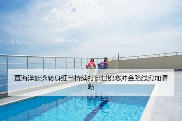 覃海洋蛙泳转身细节持续打磨世锦赛冲金路线愈加清晰