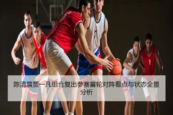 陈清晨贾一凡组合复出参赛首轮对阵看点与状态全景分析
