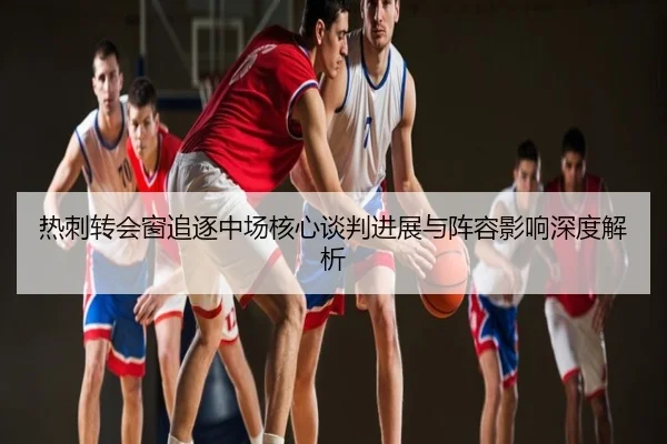 热刺转会窗追逐中场核心谈判进展与阵容影响深度解析