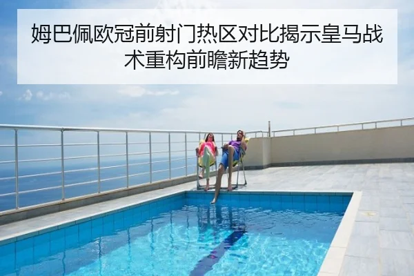 姆巴佩欧冠前射门热区对比揭示皇马战术重构前瞻新趋势